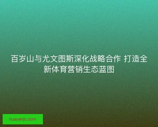 百岁山与尤文图斯深化战略合作 打造全新体育营销生态蓝图