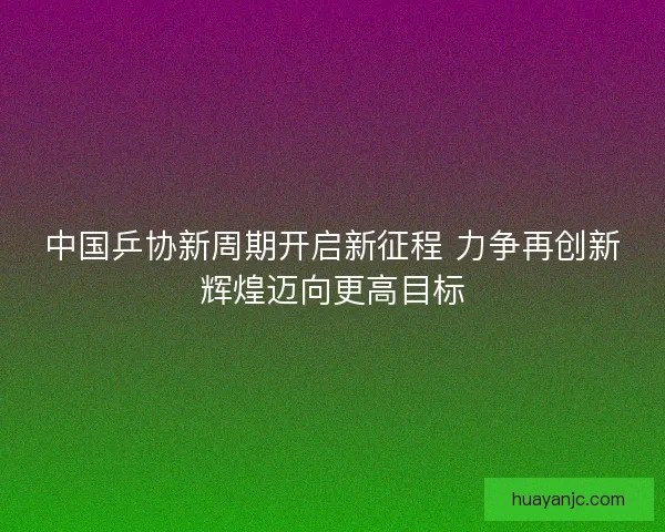 中国乒协新周期开启新征程 力争再创新辉煌迈向更高目标