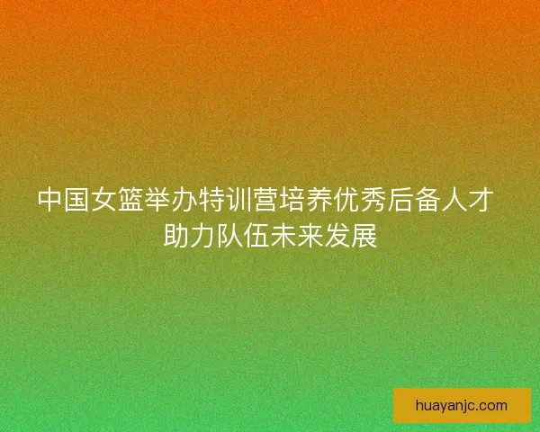 中国女篮举办特训营培养优秀后备人才 助力队伍未来发展